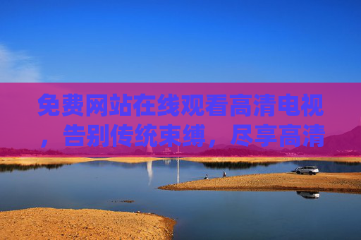 免费网站在线观看高清电视，告别传统束缚，尽享高清无广告的视听体验