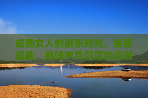 成熟女人的剧乐时光，免费追剧，品味岁月沉淀的浪漫与智慧