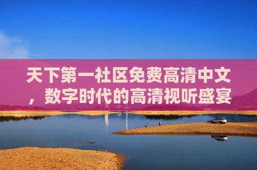 天下第一社区免费高清中文，数字时代的高清视听盛宴，全民共享的优质文化空间