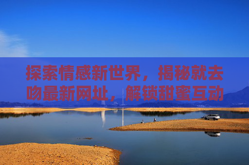 探索情感新世界，揭秘就去吻最新网址，解锁甜蜜互动新体验