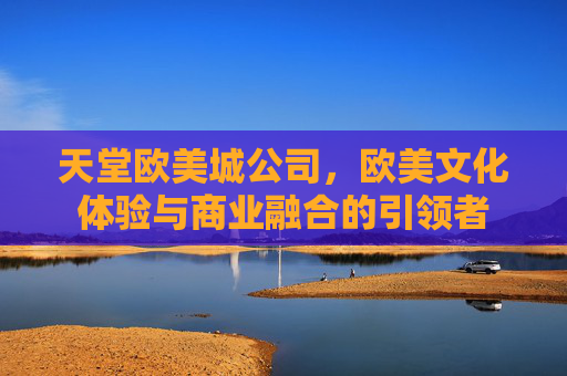 天堂欧美城公司，欧美文化体验与商业融合的引领者