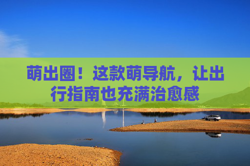 萌出圈！这款萌导航，让出行指南也充满治愈感