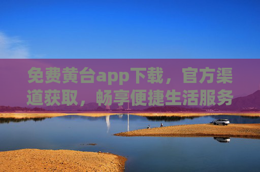 免费黄台app下载，官方渠道获取，畅享便捷生活服务
