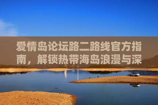 爱情岛论坛路二路线官方指南，解锁热带海岛浪漫与深度体验