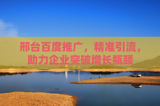 邢台百度推广，精准引流，助力企业突破增长瓶颈