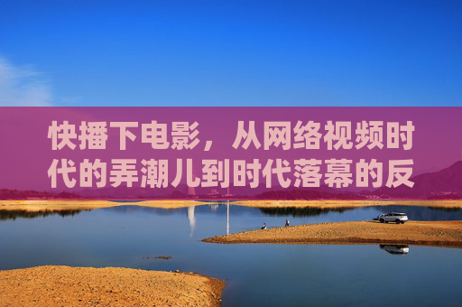 快播下电影，从网络视频时代的弄潮儿到时代落幕的反思