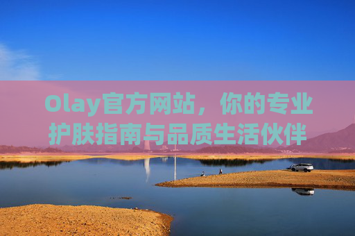 Olay官方网站，你的专业护肤指南与品质生活伙伴