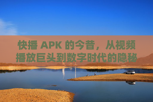 快播 APK 的今昔，从视频播放巨头到数字时代的隐秘存在