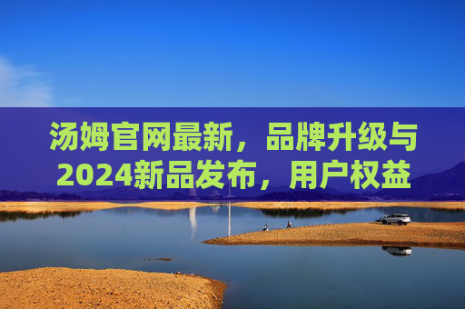 汤姆官网最新，品牌升级与2024新品发布，用户权益升级详解