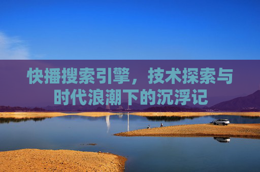 快播搜索引擎，技术探索与时代浪潮下的沉浮记