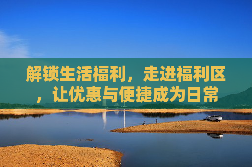 解锁生活福利，走进福利区，让优惠与便捷成为日常