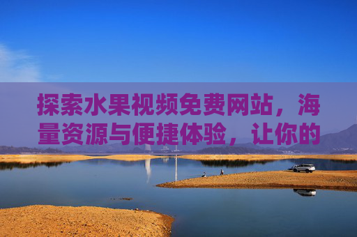 探索水果视频免费网站，海量资源与便捷体验，让你的观影生活更自由