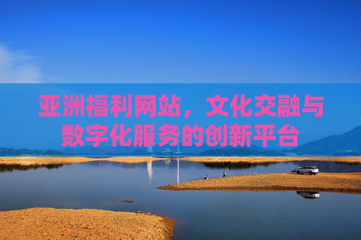 亚洲福利网站，文化交融与数字化服务的创新平台