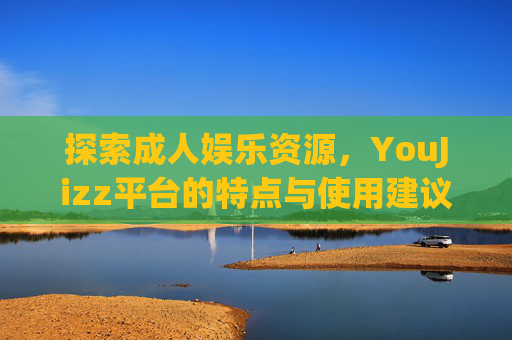 探索成人娱乐资源，YouJizz平台的特点与使用建议