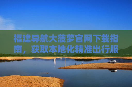 福建导航大菠萝官网下载指南，获取本地化精准出行服务，畅游八闽