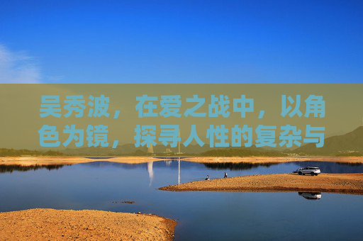 吴秀波，在爱之战中，以角色为镜，探寻人性的复杂与坚守
