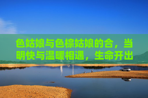 色姑娘与色棕姑娘的合，当明快与温暖相遇，生命开出绚烂的花
