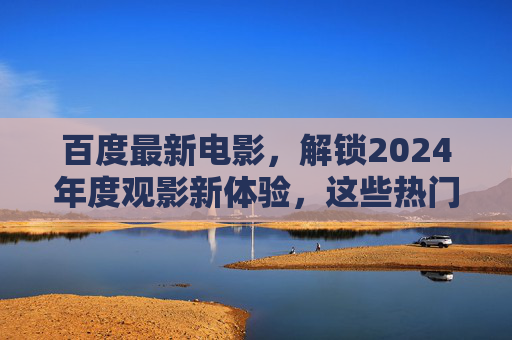 百度最新电影，解锁2024年度观影新体验，这些热门影片不容错过！