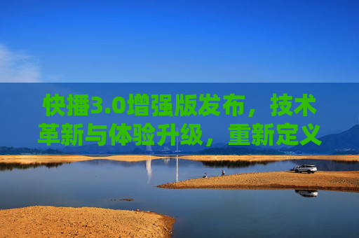 快播3.0增强版发布，技术革新与体验升级，重新定义视频播放新标准