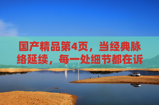 国产精品第4页，当经典脉络延续，每一处细节都在诉说匠心