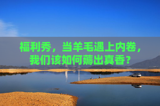 福利秀，当羊毛遇上内卷，我们该如何薅出真香？