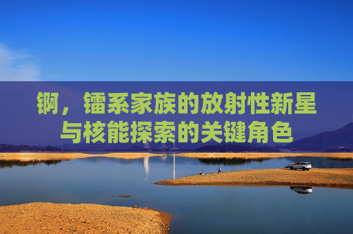 锕，镭系家族的放射性新星与核能探索的关键角色