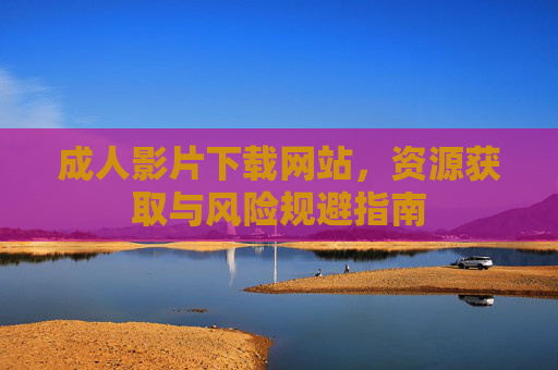 成人影片下载网站，资源获取与风险规避指南
