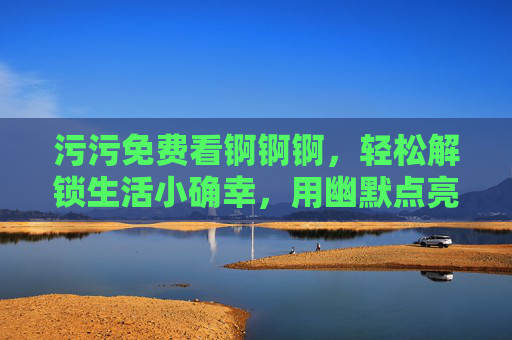 污污免费看锕锕锕，轻松解锁生活小确幸，用幽默点亮日常