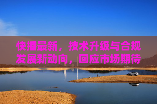 快播最新，技术升级与合规发展新动向，回应市场期待