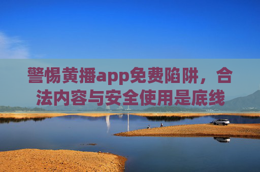 警惕黄播app免费陷阱，合法内容与安全使用是底线