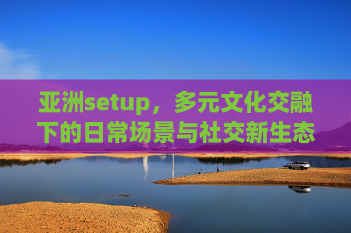 亚洲setup，多元文化交融下的日常场景与社交新生态