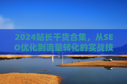 2024站长干货合集，从SEO优化到流量转化的实战技巧