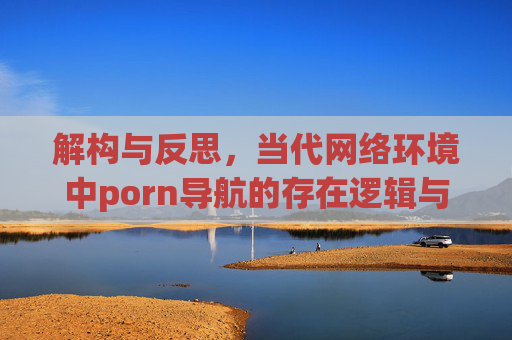 解构与反思，当代网络环境中porn导航的存在逻辑与社会影响分析