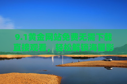 9.1黄金网站免费无需下载直接观看，轻松解锁海量影视资源，告别下载烦恼