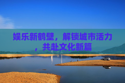 娱乐新鹤壁，解锁城市活力，共赴文化新篇