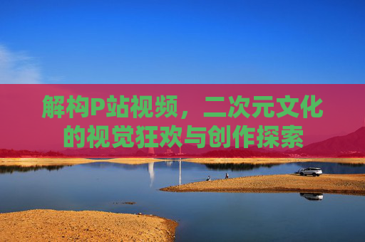 解构P站视频，二次元文化的视觉狂欢与创作探索