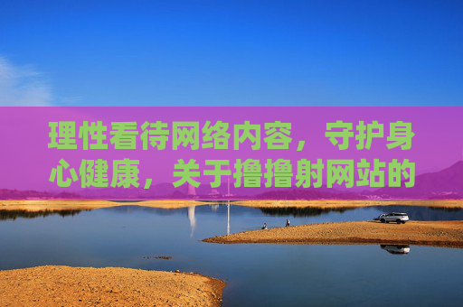 理性看待网络内容，守护身心健康，关于撸撸射网站的思考与引导
