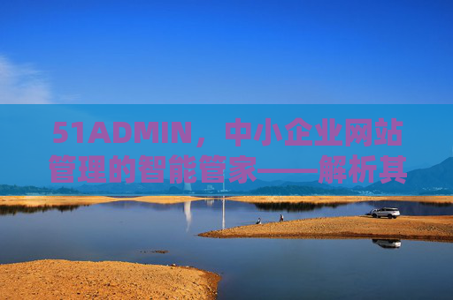 51ADMIN，中小企业网站管理的智能管家——解析其核心功能与实际应用