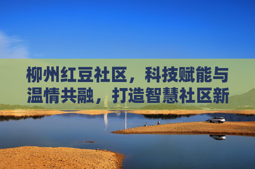 柳州红豆社区，科技赋能与温情共融，打造智慧社区新标杆