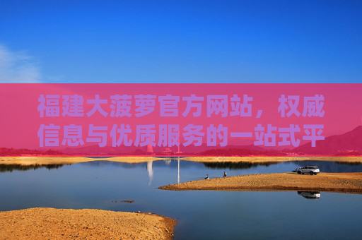 福建大菠萝官方网站，权威信息与优质服务的一站式平台