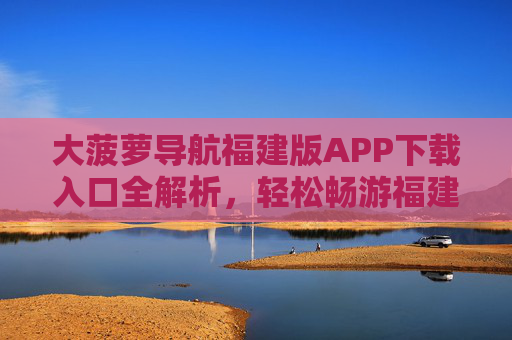大菠萝导航福建版APP下载入口全解析，轻松畅游福建，出行更省心