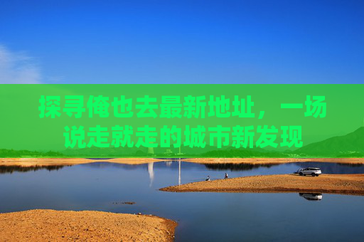 探寻俺也去最新地址，一场说走就走的城市新发现