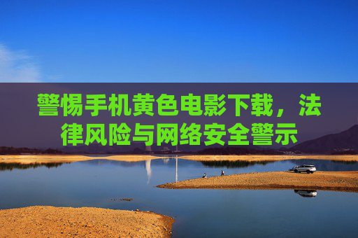 警惕手机黄色电影下载，法律风险与网络安全警示