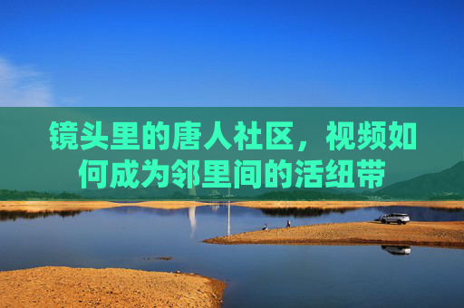 镜头里的唐人社区，视频如何成为邻里间的活纽带