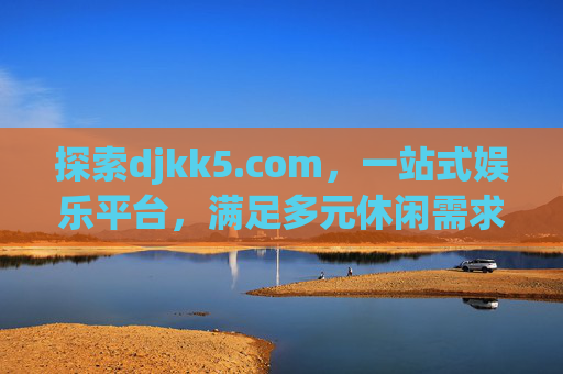探索djkk5.com，一站式娱乐平台，满足多元休闲需求