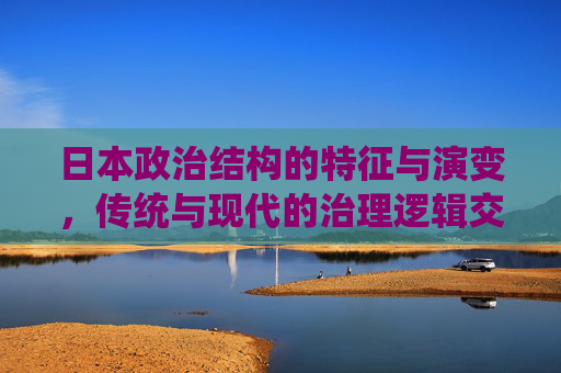 日本政治结构的特征与演变，传统与现代的治理逻辑交织