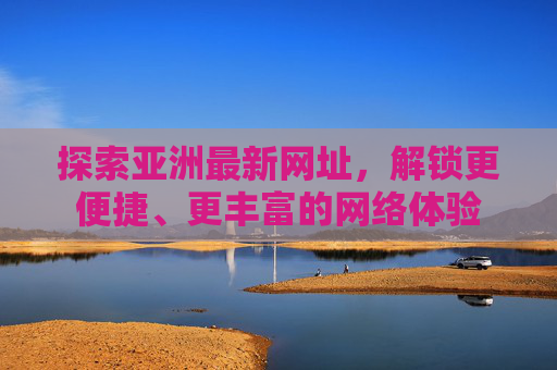 探索亚洲最新网址，解锁更便捷、更丰富的网络体验