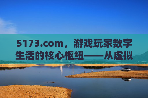 5173.com，游戏玩家数字生活的核心枢纽——从虚拟资产交易到社区生态的深度解析