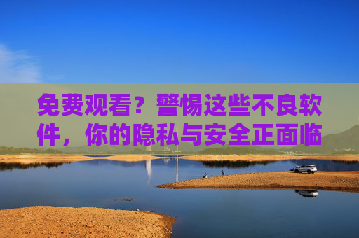 免费观看？警惕这些不良软件，你的隐私与安全正面临双重威胁