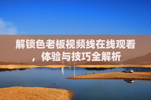 解锁色老板视频线在线观看，体验与技巧全解析